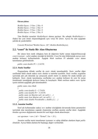 Ekran çıktısı:

      Bisiklet Sayısı: 1 Vites: 2 Hız: 0
      Bisiklet Sayısı: 2 Vites: 2 Hız: 0
      Bisiklet Sayısı: 3 Vites: 2 Hız: 0
      Bisiklet Sayısı: 4 Vites: 2 Hız: 0

       Tüm Bisiklet nesneleri BisikletSayisi alanını paylaşır. Bu sebeple BisikletSayisi++
ifadesi her yeni örnek oluşturulduğunda aynı veriyi bir artırır. Ayrıca bu alan aşağıdaki
şekilde de yazdırılabilir:

      Console.WriteLine("Bisiklet Sayısı: {0}", Bisiklet.BisikletSayisi);

2.2. “const” ile Static Bir Alan Oluşturma
       Bir alanın hem statik olduğunu hem de değerinin hiçbir zaman değiştirilmeyeceği
const (constant : sabit) anahtar sözcüğü ile belirtilir. Const bir alan bildiriminde ayrıca static
anahtar kelimesi kullanılmalıdır. Aşağıda Math sınıfının PI adındaki const alanın
tanımlaması görülmektedir.
      public const double PI = 3.14159;
2.2.1. Static Sınıflar
       Programlama dilinde sınıflar da static olarak tanımlanabilir. Static sınıflar diğer
sınıflardan farklı olarak sadece static alanlar ve metotlar içerebilir. Static sınıflar, uygulama
içerisinde pek çok durumda işe yarayacak yararlı metot ve alanları bir arada tutmak için
kullanılır. Static olarak tanımlanmış sınıflardan new anahtar kelimesi ile yeni bir nesne
örneklemek istendiğinde derleyici hatası ile karşılaşılır. Math sınıfının sadece static üyeler
içeren sürümü aşağıdaki gibi tanımlanabilir:
      public static class Math
      {
        public const double E = 2.71828;
        public const double PI = 3.14159;
        public static int Max(int val1, int val2) {. . .}
        public static byte Min(int val1, int val2) {. . .}
        public static double Pow(double x, double y) {. . .}
      }
2.2.2. Anonim Sınıflar
       Sınıf adı kullanmadan sadece new anahtar sözcüğünün devamında küme parantezleri
içerisinde alan tanımlaması yaparak oluşturulan sınıflara anonim sınıflar denir. Aşağıdaki
örnekte ogretmen değişkenine anonim bir sınıf değer olarak aktarılmıştır.

      var ogretmen = new { Ad = "Kemal", Yas = 33 };

      Anonim sınıflar metot tanımlaması içeremez ve sahip oldukları alanların hepsi public
olmalıdır. Ayrıca bütün alanlara bir başlangıç değeri verilmelidir.

                                               18
 
