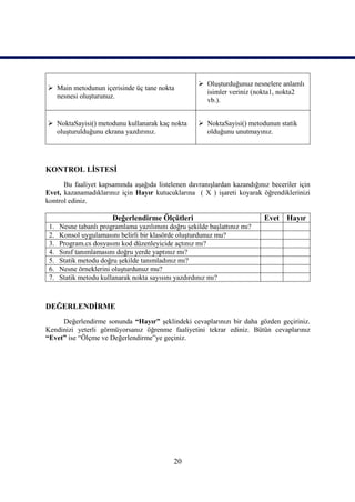  Oluşturduğunuz nesnelere anlamlı
 Main metodunun içerisinde üç tane nokta
                                                       isimler veriniz (nokta1, nokta2
  nesnesi oluşturunuz.
                                                       vb.).


 NoktaSayisi() metodunu kullanarak kaç nokta         NoktaSayisi() metodunun statik
  oluşturulduğunu ekrana yazdırınız.                   olduğunu unutmayınız.




KONTROL LİSTESİ
      Bu faaliyet kapsamında aşağıda listelenen davranışlardan kazandığınız beceriler için
Evet, kazanamadıklarınız için Hayır kutucuklarına ( X ) işareti koyarak öğrendiklerinizi
kontrol ediniz.

                        Değerlendirme Ölçütleri                            Evet Hayır
 1.   Nesne tabanlı programlama yazılımını doğru şekilde başlattınız mı?
 2.   Konsol uygulamasını belirli bir klasörde oluşturdunuz mu?
 3.   Program.cs dosyasını kod düzenleyicide açtınız mı?
 4.   Sınıf tanımlamasını doğru yerde yaptınız mı?
 5.   Statik metodu doğru şekilde tanımladınız mı?
 6.   Nesne örneklerini oluşturdunuz mu?
 7.   Statik metodu kullanarak nokta sayısını yazdırdınız mı?



DEĞERLENDİRME
     Değerlendirme sonunda “Hayır” şeklindeki cevaplarınızı bir daha gözden geçiriniz.
Kendinizi yeterli görmüyorsanız öğrenme faaliyetini tekrar ediniz. Bütün cevaplarınız
“Evet” ise “Ölçme ve Değerlendirme”ye geçiniz.




                                             20
 