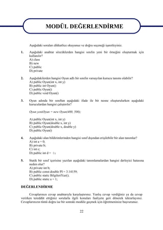 MODÜL DEĞERLENDİRME
                MODÜL DEĞERLENDİRME
      Aşağıdaki soruları dikkatlice okuyunuz ve doğru seçeneği işaretleyiniz.

1.    Aşağıdaki anahtar sözcüklerden hangisi sınıfın yeni bir örneğini oluşturmak için
      kullanılır?
      A) class
      B) new
      C) public
      D) private

2.    Aşağıdakilerden hangisi Oyun adlı bir sınıfın varsayılan kurucu tanımı olabilir?
      A) public Oyun(int x, int y)
      B) public int Oyun()
      C) public Oyun()
      D) public void Oyun()

3.    Oyun adında bir sınıftan aşağıdaki ifade ile bir nesne oluşturulurken aşağıdaki
      kuruculardan hangisi çalıştırılır?

      Oyun yeniOyun = new Oyun(400, 500);

      A) public Oyun(int x, int y)
      B) public Oyun(double x, int y)
      C) public Oyun(double x, double y)
      D) public Oyun()

4.    Aşağıdaki alan bildirimlerinden hangisi sınıf dışından erişilebilir bir alan tanımlar?
      A) int a = 0;
      B) private b;
      C) int c;
      D) public int d = 0;

5.    Statik bir sınıf içerisine yazılan aşağıdaki tanımlamalardan hangisi derleyici hatasına
      neden olur?
      A) private int b;
      B) public const double PI = 3.14159;
      C) public static BilgileriYaz();
      D) public static a = 1;

DEĞERLENDİRME

      Cevaplarınızı cevap anahtarıyla karşılaştırınız. Yanlış cevap verdiğiniz ya da cevap
verirken tereddüt ettiğiniz sorularla ilgili konuları faaliyete geri dönerek tekrarlayınız.
Cevaplarınızın tümü doğru ise bir sonraki modüle geçmek için öğretmeninize başvurunuz.

                                              22
 