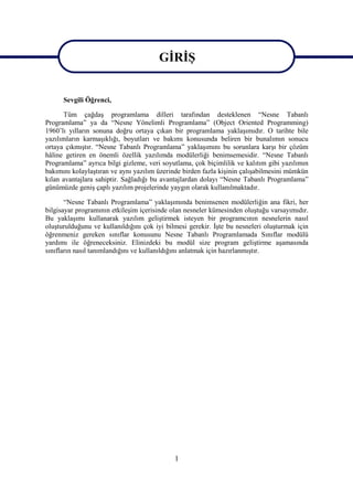GİRİŞ
                                       GİRİŞ
      Sevgili Öğrenci,

      Tüm çağdaş programlama dilleri tarafından desteklenen “Nesne Tabanlı
Programlama” ya da “Nesne Yönelimli Programlama” (Object Oriented Programming)
1960’lı yılların sonuna doğru ortaya çıkan bir programlama yaklaşımıdır. O tarihte bile
yazılımların karmaşıklığı, boyutları ve bakımı konusunda beliren bir bunalımın sonucu
ortaya çıkmıştır. “Nesne Tabanlı Programlama” yaklaşımını bu sorunlara karşı bir çözüm
hâline getiren en önemli özellik yazılımda modülerliği benimsemesidir. “Nesne Tabanlı
Programlama” ayrıca bilgi gizleme, veri soyutlama, çok biçimlilik ve kalıtım gibi yazılımın
bakımını kolaylaştıran ve aynı yazılım üzerinde birden fazla kişinin çalışabilmesini mümkün
kılan avantajlara sahiptir. Sağladığı bu avantajlardan dolayı “Nesne Tabanlı Programlama”
günümüzde geniş çaplı yazılım projelerinde yaygın olarak kullanılmaktadır.

       “Nesne Tabanlı Programlama” yaklaşımında benimsenen modülerliğin ana fikri, her
bilgisayar programının etkileşim içerisinde olan nesneler kümesinden oluştuğu varsayımıdır.
Bu yaklaşımı kullanarak yazılım geliştirmek isteyen bir programcının nesnelerin nasıl
oluşturulduğunu ve kullanıldığını çok iyi bilmesi gerekir. İşte bu nesneleri oluşturmak için
öğrenmeniz gereken sınıflar konusunu Nesne Tabanlı Programlamada Sınıflar modülü
yardımı ile öğreneceksiniz. Elinizdeki bu modül size program geliştirme aşamasında
sınıfların nasıl tanımlandığını ve kullanıldığını anlatmak için hazırlanmıştır.




                                             1
 