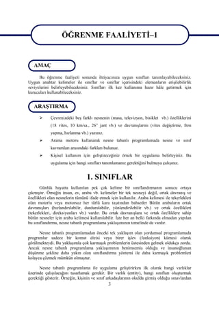 ÖĞRENME FAALİYETİ–1

                   ÖĞRENME FAALİYETİ–1
   AMAÇ

      Bu öğrenme faaliyeti sonunda ihtiyacınıza uygun sınıfları tanımlayabileceksiniz.
Uygun anahtar kelimeler ile sınıflar ve sınıflar içerisindeki elemanların erişilebilirlik
seviyelerini belirleyebileceksiniz. Sınıfları ilk kez kullanıma hazır hâle getirmek için
kurucuları kullanabileceksiniz.


   ARAŞTIRMA

            Çevrenizdeki beş farklı nesnenin (masa, televizyon, bisiklet vb.) özelliklerini
             (18 vites, 10 km/sa., 26” jant vb.) ve davranışlarını (vites değiştirme, fren
             yapma, hızlanma vb.) yazınız.
            Arama motoru kullanarak nesne tabanlı programlamada nesne ve sınıf
             kavramları arasındaki farkları bulunuz.
            Kişisel kullanım için geliştireceğiniz örnek bir uygulama belirleyiniz. Bu
             uygulama için hangi sınıfları tanımlamanız gerektiğini bulmaya çalışınız.


                                  1. SINIFLAR
       Günlük hayatta kullanılan pek çok kelime bir sınıflandırmanın sonucu ortaya
çıkmıştır. Örneğin insan, ev, araba vb. kelimeler bir tek nesneyi değil, ortak davranış ve
özellikleri olan nesnelerin tümünü ifade etmek için kullanılır. Araba kelimesi ile tekerlekleri
olan motorlu veya motorsuz her türlü kara taşıtından bahseder Bütün arabaların ortak
davranışları (hızlandırılabilir, durdurulabilir, yönlendirilebilir vb.) ve ortak özellikleri
(tekerlekleri, direksiyonları vb.) vardır. Bu ortak davranışlara ve ortak özelliklere sahip
bütün nesneler için araba kelimesi kullanılabilir. İşte her an belki farkında olmadan yapılan
bu sınıflandırma, nesne tabanlı programlama yaklaşımının temelinde de vardır.

      Nesne tabanlı programlamadan önceki tek yaklaşım olan yordamsal programlamada
programlar sadece bir komut dizisi veya birer işlev (fonksiyon) kümesi olarak
görülmekteydi. Bu yaklaşımla çok karmaşık problemlerin üstesinden gelmek oldukça zordu.
Ancak nesne tabanlı programlama yaklaşımının benimsemiş olduğu ve insanoğlunun
düşünme şekline daha yakın olan sınıflandırma yöntemi ile daha karmaşık problemleri
kolayca çözmek mümkün olmuştur.

      Nesne tabanlı programlama ile uygulama geliştirirken ilk olarak hangi varlıklar
üzerinde çalışılacağını tasarlamak gerekir. Bir varlık (entity), hangi sınıfları oluşturmak
gerektiği gösterir. Örneğin, kişinin ve sınıf arkadaşlarının okulda girmiş olduğu sınavlardan
                                              3
 