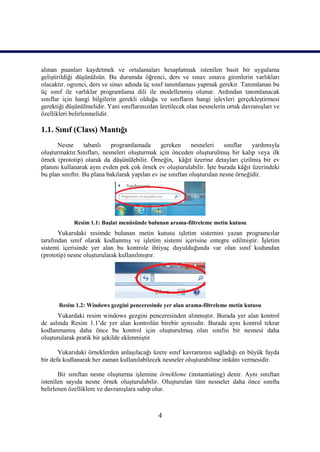 alınan puanları kaydetmek ve ortalamaları hesaplatmak istenilen basit bir uygulama
geliştirildiği düşünülsün. Bu durumda öğrenci, ders ve sınav sınava girenlerin varlıkları
olacaktır. ogrenci, ders ve sinav adında üç sınıf tanımlaması yapmak gerekir. Tanımlanan bu
üç sınıf ile varlıklar programlama dili ile modellenmiş olunur. Ardından tanımlanacak
sınıflar için hangi bilgilerin gerekli olduğu ve sınıfların hangi işlevleri gerçekleştirmesi
gerektiği düşünülmelidir. Yani sınıflarınızdan üretilecek olan nesnelerin ortak davranışları ve
özellikleri belirlenmelidir.

1.1. Sınıf (Class) Mantığı
      Nesne       tabanlı   programlamada        gereken      nesneleri   sınıflar   yardımıyla
oluşturmaktır.Sınıfları, nesneleri oluşturmak için önceden oluşturulmuş bir kalıp veya ilk
örnek (prototip) olarak da düşünülebilir. Örneğin, kâğıt üzerine detayları çizilmiş bir ev
planını kullanarak aynı evden pek çok örnek ev oluşturulabilir. İşte burada kâğıt üzerindeki
bu plan sınıftır. Bu plana bakılarak yapılan ev ise sınıftan oluşturulan nesne örneğidir.




             Resim 1.1: Başlat menüsünde bulunan arama-filtreleme metin kutusu
       Yukarıdaki resimde bulunan metin kutusu işletim sistemini yazan programcılar
tarafından sınıf olarak kodlanmış ve işletim sistemi içerisine entegre edilmiştir. İşletim
sistemi içerisinde yer alan bu kontrole ihtiyaç duyulduğunda var olan sınıf kodundan
(prototip) nesne oluşturularak kullanılmıştır.




       Resim 1.2: Windows gezgini penceresinde yer alan arama-filtreleme metin kutusu
      Yukardaki resim windows gezgini penceresinden alınmıştır. Burada yer alan kontrol
de aslında Resim 1.1’de yer alan kontrolün birebir aynısıdır. Burada aynı kontrol tekrar
kodlanmamış daha önce bu kontrol için oluşturulmuş olan sınıfın bir nesnesi daha
oluşturularak pratik bir şekilde eklenmiştir

       Yukarıdaki örneklerden anlaşılacağı üzere sınıf kavramının sağladığı en büyük fayda
bir defa kodlanarak her zaman kullanılabilecek nesneler oluşturabilme imkânı vermesidir.

       Bir sınıftan nesne oluşturma işlemine örnekleme (instantiating) denir. Aynı sınıftan
istenilen sayıda nesne örnek oluşturulabilir. Oluşturulan tüm nesneler daha önce sınıfta
belirlenen özelliklere ve davranışlara sahip olur.



                                              4
 
