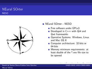 NEural SOrter
NESO


                                                NEural SOrter - NESO

                                                    Free software under GPLv3
                                                    Developed in C++ with Qt4 and
                                                    Qwt frameworks
                                                    Operative Systems: Windows, Linux
                                                    and Mac OS X
                                                    Computer architecture: 32-bits or
                                                    64-bits
                                                    Memory minimum requirements: at
                                                    least double of the *.nev le size to
                                                    be opened


Daniel de Santos Sierra-Cristina Soto Sánchez                     UNED-GB2S UMH-CIBER-BBN

NEural SOrter
 