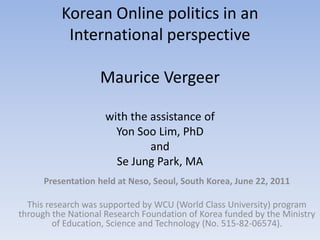 Korean Online politics in an International perspectiveMaurice Vergeerwith the assistance of Yon Soo Lim, PhD and Se Jung Park, MA Presentation held at Neso, Seoul, South Korea, June 22, 2011 This research was supported by WCU (World Class University) program through the National Research Foundation of Korea funded by the Ministry of Education, Science and Technology (No. 515-82-06574). 