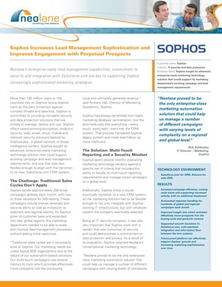 Sophos Increases Lead Management Sophistication and
Improves Engagement with Perpetual Prospects
                                                                                                Customer name: Sophos
                                                                                                Industry: IT security and data protection
Neolane’s enterprise-ready lead management capabilities, commitment to                          Business Need: Sophos sought an advanced,
security and integration with Salesforce.com are key to supporting Sophos’                      enterprise-ready marketing technology
                                                                                                solution that would support its marketing
increasingly sophisticated marketing strategies                                                 department’s evolving campaign and lead
                                                                                                management requirements



More than 100 million users in 150              cycle and ultimately generate revenue,”         “Neolane proved to be
countries rely on Sophos (www.sophos.           said Andrew Hall, Director of Marketing          the only enterprise-class
com) as the best protection against             Operations, Sophos.
                                                                                                 marketing automation
complex threats and data loss. Sophos is
committed to providing complete security        Sophos had always benefitted from basic          solution that could help
and data protection solutions that are          marketing database centralization, but the       us manage a number
simple to manage, deploy and use. Sophos        downside was that everything – every             of different campaigns
offers award-winning encryption, endpoint       touch, every lead - went into the CRM            with varying levels of
security, web, email, cloud, mobile and         system. That process hampered Sophos’
                                                                                                 complexity on a regional
network security solutions backed by            legacy system and made lead follow up
SophosLabs - a global network of threat         more inefficient.                                and global level.”
intelligence centers. Sophos sought an                                                                                   Rob Schlansky,
advanced, enterprise-ready marketing            The Solution: Multi-Touch                                       IT Director – Marketing,
technology solution that could support          Reporting and a Security Mindset                                                Sophos
evolving campaign and lead management           Sophos spent several months evaluating
requirements, and one that was also             marketing technology vendors against a
flexible enough to align with the transition    specific set of criteria that included the      TECHNOLOGY ENVIRONMENT
to its new Salesforce.com CRM system.           ability to handle its multi-touch reporting     •	 Salesforce.com for CRM, Sitecore for
                                                requirements and manage tiered campaigns           web CMS
The Challenge: Traditional Sales                on a global level.
Cycles Don’t Apply                                                                              RESULTS
Sophos sends approximately 200 email            Additionally, Sophos knew it would              •	 Increased campaign efficiency, cutting
                                                                                                   cycle times and supporting increased
campaigns globally each month, with two         eventually transition to a new CRM system,         activity with no additional headcount
to three variations for A/B testing. These      so the marketing solution had to be flexible
                                                                                                •	 Automated response handling for
campaigns include license renewals and          enough to not only integrate with Sophos’          hundreds of global and regional
security alerts as well as invitations to       existing IT infrastructure, but with whatever      campaigns each month
webinars and regional events. As Sophos         system the company eventually selected.         •	 Improved insight into which activities
grew its customer base and expanded                                                                effectively move prospects into the
                                                                                                   buying cycle and generate revenue
into new global regions, the marketing          Being an IT security company, it was also
                                                                                                •	 Supported smooth transition to
department needed to be able to scale           very important that Sophos work with a
                                                                                                   Salesforce.com, with seamless
and improve lead management processes,          vendor that was conscious of security              integration and information flow
without adding more resources.                  and could demonstrate a commitment to              between the two systems
                                                data protection and privacy. As a result of     •	 Future-proof platform can effectively
“Traditional sales cycles don’t necessarily     its evaluation, Sophos selected Neolane’s          support Sophos’ growth and
                                                                                                   increasing marketing sophistication
exist at Sophos. Our marketing needs are        conversational marketing technology.               over time
unlike typical B2B organizations due to the
nature of our subscription-based solutions.     “Neolane proved to be the only enterprise-
Our multi-touch campaigns use several           class marketing automation solution that
metrics to track which activities effectively   could help us manage a number of different
move prospects into the pre-buying              campaigns with varying levels of complexity
 
