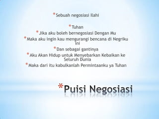 * Sebuah negosiasi Ilahi
* Tuhan

* Jika aku boleh bernegosiasi Dengan Mu

* Maka aku ingin kau mengurangi bencana di Negriku
ini
* Dan sebagai gantinya
* Aku Akan Hidup untuk Menyebarkan Kebaikan ke
Seluruh Dunia
* Maka dari itu kabulkanlah Permintaanku ya Tuhan

*

 