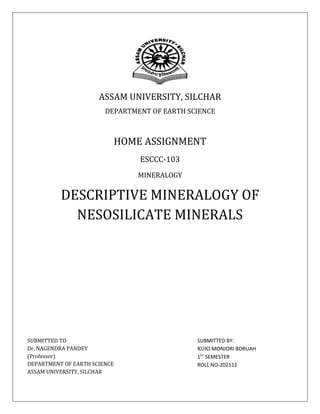 ASSAM UNIVERSITY, SILCHAR
DEPARTMENT OF EARTH SCIENCE
HOME ASSIGNMENT
ESCCC-103
MINERALOGY
DESCRIPTIVE MINERALOGY OF
NESOSILICATE MINERALS
SUBMITTED TO
Dr. NAGENDRA PANDEY
(Professor)
DEPARTMENT OF EARTH SCIENCE
ASSAM UNIVERSITY, SILCHAR
SUBMITTED BY:
KUKI MONJORI BORUAH
1ST
SEMESTER
ROLL NO-202112
 