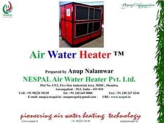 www.nespal.in +91 98220 10149 anup@nespal.in
Air Water Heater ™
Prepared by Anup Nalamwar
NESPALAir Water Heater Pvt. Ltd.
Plot No. C9/2, Five Star Industrial Area, MIDC, Shendra,
Aurangabad – M.S. India - 431 010
Cell: +91 98220 10149 Tel: +91 240 645 0000 Fax: +91 240 247 4244
E-mail: anup@nespal.in / anupnespal@gmail.com URL: www.nespal.in
 