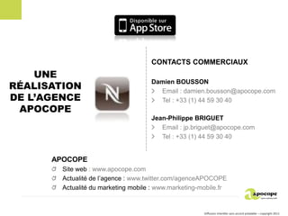 CONTACTS COMMERCIAUX
    UNE
RÉALISATION
                                     Damien BOUSSON
                                       Email : damien.bousson@apocope.com
DE L’AGENCE                            Tel : +33 (1) 44 59 30 40
 APOCOPE
                                     Jean-Philippe BRIGUET
                                        Email : jp.briguet@apocope.com
                                        Tel : +33 (1) 44 59 30 40


      APOCOPE
        Site web : www.apocope.com
        Actualité de l’agence : www.twitter.com/agenceAPOCOPE
        Actualité du marketing mobile : www.marketing-mobile.fr


                                                       Diffusion interdite sans accord préalable – copyright 2011
 