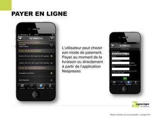 PAYER EN LIGNE




            L’utilisateur peut choisir
            son mode de paiement.
            Payer au moment de la
            livraison ou directement
            à partir de l’application
            Nespresso.




                                         Diffusion interdite sans accord préalable – copyright 2011
 