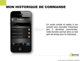 MON HISTORIQUE DE COMMANDE




                 Un accès simple et rapide à son
                 compte pour consulter l’historique
                 des 3 dernières commandes.
                 Cette fonction permet alors un réel
                 gain de temps pour le mobinaute.




                              Diffusion interdite sans accord préalable – copyright 2011
 