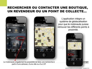 RECHERCHER OU CONTACTER UNE BOUTIQUE,
     UN REVENDEUR OU UN POINT DE COLLECTE…

                                                                       L’application intègre un
                                                                     système de géolocalisation
                                                                    pour que le mobinaute puisse
                                                                   retrouver les différents points à
                                                                              proximité.




Le mobinaute a également la possibilité de faire une recherche à
         partir d’une adresse, d’une ville ou d’un CP.

                                                                           Diffusion interdite sans accord préalable – copyright 2011
 