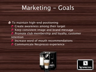 Marketing - Goals

 To maintain high-end positioning
   Create awareness among their target
   Keep consistent image and brand message
   Promote club membership and loyalty, customer
retention
   Increase word of mouth recommendations
   Communicate Nespresso experience
 