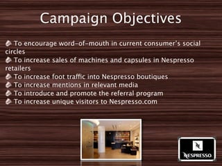 Campaign Objectives
   To encourage word-of-mouth in current consumer’s social
circles
   To increase sales of machines and capsules in Nespresso
retailers
   To increase foot traffic into Nespresso boutiques
   To increase mentions in relevant media
   To introduce and promote the referral program
   To increase unique visitors to Nespresso.com
 