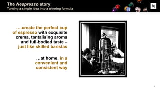The Nespresso story
Turning a simple idea into a winning formula
….create the perfect cup
of espresso with exquisite
crema, tantalising aroma
and full-bodied taste –
just like skilled baristas
…at home, in a
convenient and
consistent way
5
 
