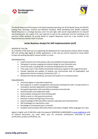 The Nestlé Nespresso SA Company is the fastest growing operating unit of the Nestlé Group, the World’s
leading food, beverage, nutrition and Wellness Company. While benefiting from Nestlé's expertise,
Nestlé Nespresso is a strategic business unit in its own right, with overall responsibility for its research
and development, the supply of its raw materials as well as the production and the marketing of its
premium coffee products. By joining Nestlé to support Nespresso, you’ll be a key member of the
Regional Business Solution team in Europe.
Junior Business Analyst for SAP-Implementation (m/f)
MISSION OF THE JOB:
As a member of the team you are supporting the deployment of a new business solution which includes
SAP and cutting edge digital & mobile applications. In this role you will be required to travel within
Europe and working abroad for several months is crucial.
RESPONSIBILITIES:
• Lead functional area of the project, take accountability of project deadlines
• Taking part in process mapping and solution design for your functional area
• Ensure the tools, including SAP, are tested and deployed to the markets
• Train super users in the markets and provide continuous support on the usage of the tools
• Provide reporting and updates of projects and communicate with all stakeholders and
departments that are involved ( Commercial, IS/IT …)
• Develop and improve standards, processes and systems on a continuous basis.
REQUIREMENTS:
• University degree or equivalent experience
• Past exposure in project management and business development with a strong interest in
innovations, business applications and technologies
• Very good organization skills and ability to prioritize and multi-task
• Good teamwork and collaboration skills
• Good problem-solving and critical thinking skills
• Ability to work in a fast-paced environment
• Attention to detail and high level of accuracy
• Good knowledge of MS Suite Office required, especially Excel and PowerPoint
• SAP knowledge not required but a plus
• Knowledge in training execution is a benefit
• Excellent communication skills both written and verbal in English. Other languages are a plus
Apply in English until 31-08-2014 under the keyword: NESPRESSO-SUNDHEIMER to eures-de@iefp.pt with
all relevant documents, e.g. cover letter, your CV, university certifications, internship or work
certifications, project certifications, etc.
 