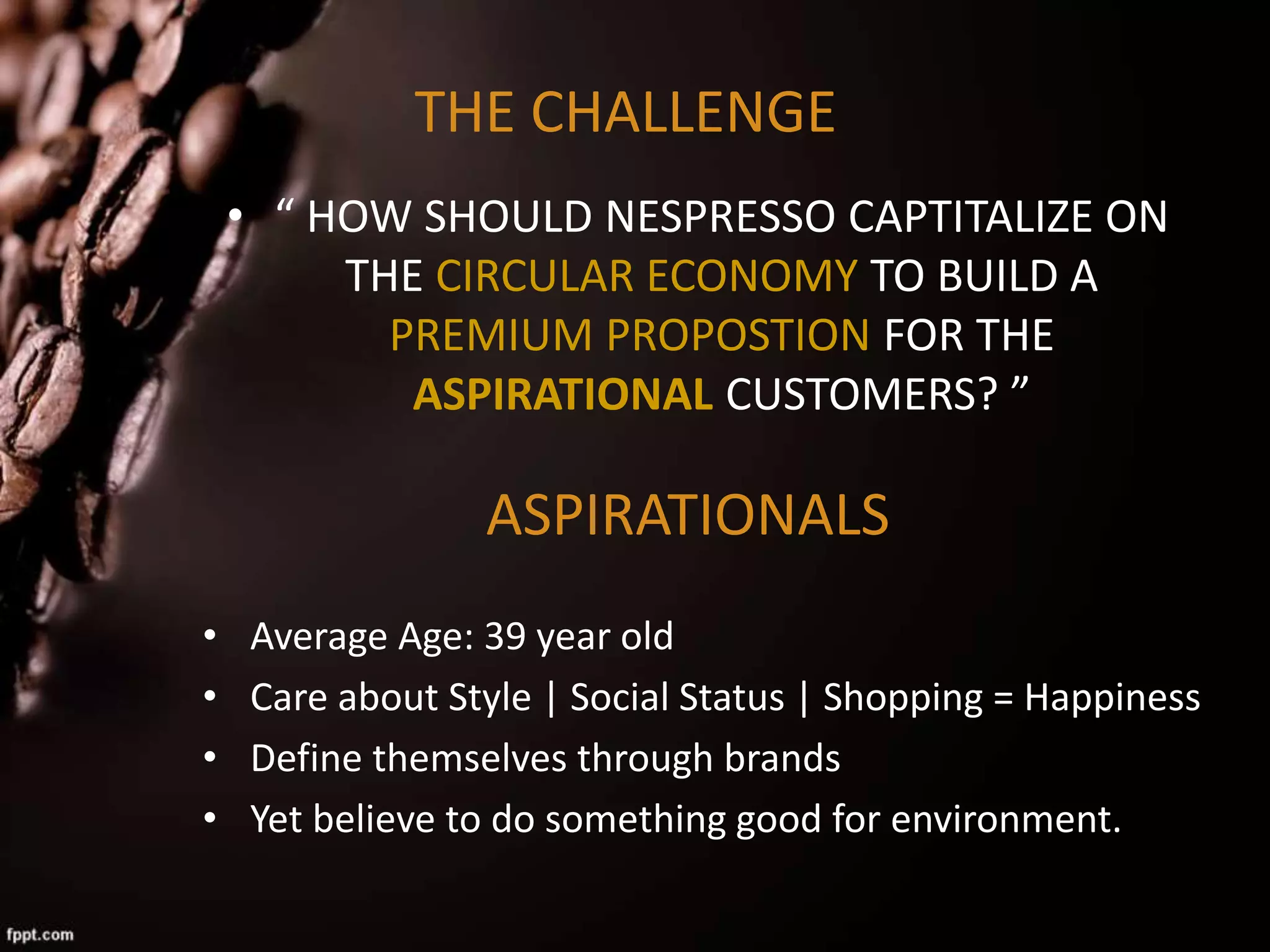 THE CHALLENGE
• “ HOW SHOULD NESPRESSO CAPTITALIZE ON
THE CIRCULAR ECONOMY TO BUILD A
PREMIUM PROPOSTION FOR THE
ASPIRATIONAL CUSTOMERS? ”
ASPIRATIONALS
• Average Age: 39 year old
• Care about Style | Social Status | Shopping = Happiness
• Define themselves through brands
• Yet believe to do something good for environment.