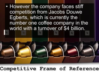 • However the company faces stiff
competition from Jacobs Douwe
Egberts, which is currently the
number one coffee company in the
world with a turnover of $4 billion.
Competitive Frame of Reference
 