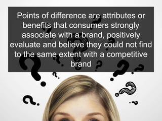 Points of difference are attributes or
benefits that consumers strongly
associate with a brand, positively
evaluate and believe they could not find
to the same extent with a competitive
brand
 