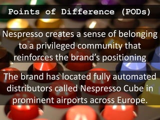 Nespresso creates a sense of belonging
to a privileged community that
reinforces the brand’s positioning
Points of Difference (PODs)
The brand has located fully automated
distributors called Nespresso Cube in
prominent airports across Europe.
 