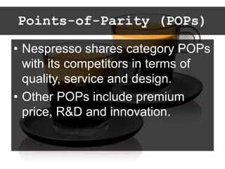 Points-of-Parity (POPs)
• Nespresso shares category POPs
with its competitors in terms of
quality, service and design.
• Other POPs include premium
price, R&D and innovation.
 