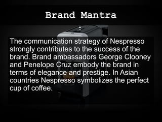Brand Mantra
The communication strategy of Nespresso
strongly contributes to the success of the
brand. Brand ambassadors George Clooney
and Penelope Cruz embody the brand in
terms of elegance and prestige. In Asian
countries Nespresso symbolizes the perfect
cup of coffee.
 