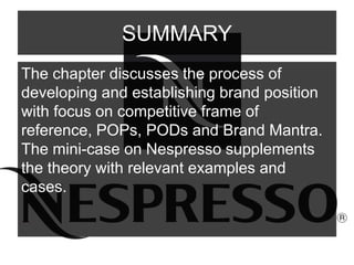 SUMMARY
The chapter discusses the process of
developing and establishing brand position
with focus on competitive frame of
reference, POPs, PODs and Brand Mantra.
The mini-case on Nespresso supplements
the theory with relevant examples and
cases.
 
