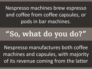 Nespresso machines brew espresso
and coffee from coffee capsules, or
pods in bar machines.
Nespresso manufactures both coffee
machines and capsules, with majority
of its revenue coming from the latter
 