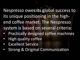 Nespresso owes its global success to
its unique positioning in the high-
end coffee market. The Nespresso
system is based on several criteria:
• Practically designed coffee machines
• High quality coffee
• Excellent Service
• Strong & Original Communication
 