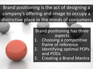 Brand positioning is the act of designing a
company’s offering and image to occupy a
distinctive place in the minds of consumers
Brand positioning has three
aspects
1. Choosing a competitive
frame of reference
2. Identifying optimal POPs
and PODs
3. Creating a Brand Mantra
 