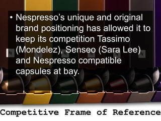Competitive Frame of Reference
• Nespresso’s unique and original
brand positioning has allowed it to
keep its competition Tassimo
(Mondelez), Senseo (Sara Lee)
and Nespresso compatible
capsules at bay.
 