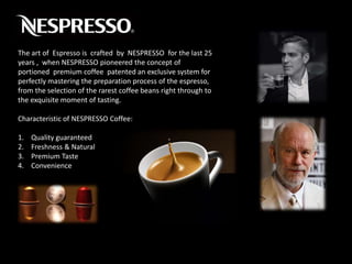 The art of Espresso is crafted by NESPRESSO for the last 25
years , when NESPRESSO pioneered the concept of
portioned premium coffee patented an exclusive system for
perfectly mastering the preparation process of the espresso,
from the selection of the rarest coffee beans right through to
the exquisite moment of tasting.
Characteristic of NESPRESSO Coffee:
1. Quality guaranteed
2. Freshness & Natural
3. Premium Taste
4. Convenience
 