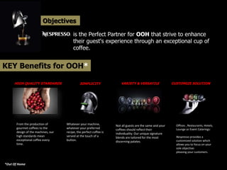 Objectives
is the Perfect Partner for OOH that strive to enhance
their guest's experience through an exceptional cup of
coffee.
KEY Benefits for OOH*
From the production of
gourmet coffees to the
design of the machines, our
high standards mean
exceptional coffee every
time.
Whatever your machine,
whatever your preferred
recipe, the perfect coffee is
served at the touch of a
button.
Not all guests are the same and your
coffees should reflect their
individuality. Our unique signature
blends are tailored for the most
discerning palates.
Offices , Restaurants, Hotels,
Lounge or Event Caterings:
Nespresso provides a
customized solution which
allows you to focus on your
sole objective:
pleasing your customers.
HIGH QUALITY STANDARDS SIMPLICITY VARIETY & VERSATILE CUSTOMIZE SOLUTION
*Out Of Home
 