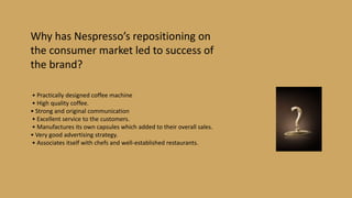 Why has Nespresso’s repositioning on
the consumer market led to success of
the brand?
• Practically designed coffee machine
• High quality coffee.
• Strong and original communication
• Excellent service to the customers.
• Manufactures its own capsules which added to their overall sales.
• Very good advertising strategy.
• Associates itself with chefs and well-established restaurants.
 