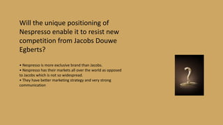Will the unique positioning of
Nespresso enable it to resist new
competition from Jacobs Douwe
Egberts?
• Nespresso is more exclusive brand than Jacobs.
• Nespresso has their markets all over the world as opposed
to Jacobs which is not so widespread.
• They have better marketing strategy and very strong
communication
 