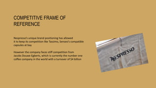 COMPETITIVE FRAME OF
REFERENCE
Nespresso’s unique brand positioning has allowed
it to keep its competition like Tassimo, Senseo’s compatible
capsules at bay
However the company faces stiff competition from
Jacobs Douwe Egberts, which is currently the number one
coffee company in the world with a turnover of $4 billion
 