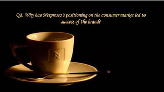 Q1. Why has Nespresso's positioning on the consumer market led to
success of the brand?
 