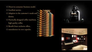 o Direct-to-consumer business model.
o Excellent service.
o Adaption to the customer's needs and
desires.
o Practically designed coffee machines,
high quality coffee.
o Benefit from exclusive offers.
o manufacture its own capsules.
 