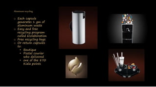 Aluminum recycling
o Each capsule
generates 1 gm of
aluminum waste
o Easy and free
recycling program
called écolaboration
o Free recycling bags
o Or return capsules
to:
• Boutique
• Postal courier
who delivered
• one of the 870
Kiala points
 