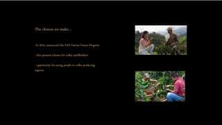 The choices we make…
-In 2014, announced the AAA Farmer Future Program
- first pension scheme for coffee smallholders
- opportunity for young people in coffee producing
regions.
 