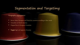 Segmentation and Targetimg
Geographic segmentation
• Serves Asian, European and American countries according to their needs.
• Vertuoline in North America
• Original line in European Countries
• Targets high end segment of society.
 