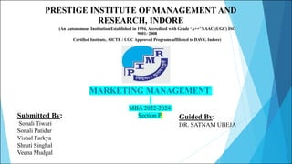 MARKETING MANAGEMENT
MBA 2022-2024
Section P
Submitted By:
Sonali Tiwari
Sonali Patidar
Vishal Farkya
Shruti Singhal
Veena Mudgal
Guided By:
DR. SATNAM UBEJA
PRESTIGE INSTITUTE OF MANAGEMENT AND
RESEARCH, INDORE
(An Autonomous Institution Established in 1994, Accredited with Grade ‘A++’ NAAC (UGC) ISO
9001: 2008
Certified Institute, AICTE / UGC Approved Programs affiliated to DAVV, Indore)
 
