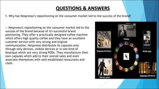 QUESTIONS & ANSWERS
1. Why has Nespresso’s repositioning on the consumer market led to the success of the brand?
:- Nespresso's repositioning on the consumer market led to the
success of the brand because of it's successful brand
positioning. They offer a practically designed coffee machine
which offers high quality coffee and they have an excellent
customer service with very strong and original
communication. Nespresso distributes its capsules only
through only devices, mobile devices or in one kind of
boutique which are very strong PODs. They manufacture their
own capsules which add to their overall sales and even
associate themselves with well established restaurants and
chefs
 