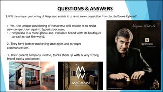 QUESTIONS & ANSWERS
2.Will the unique positioning of Nespresso enable it to resist new competition from Jacobs Douwe Egberts?
:- Yes, the unique positioning of Nespresso will enable it to resist
new competition against Egberts because:
1. Nespresso is a more global and exclusive brand with its boutiques
spread across the world.
2. They have better marketing strategies and stronger
communication.
3. Their parent company, Nestle, backs them up with a very strong
brand equity and power.
 