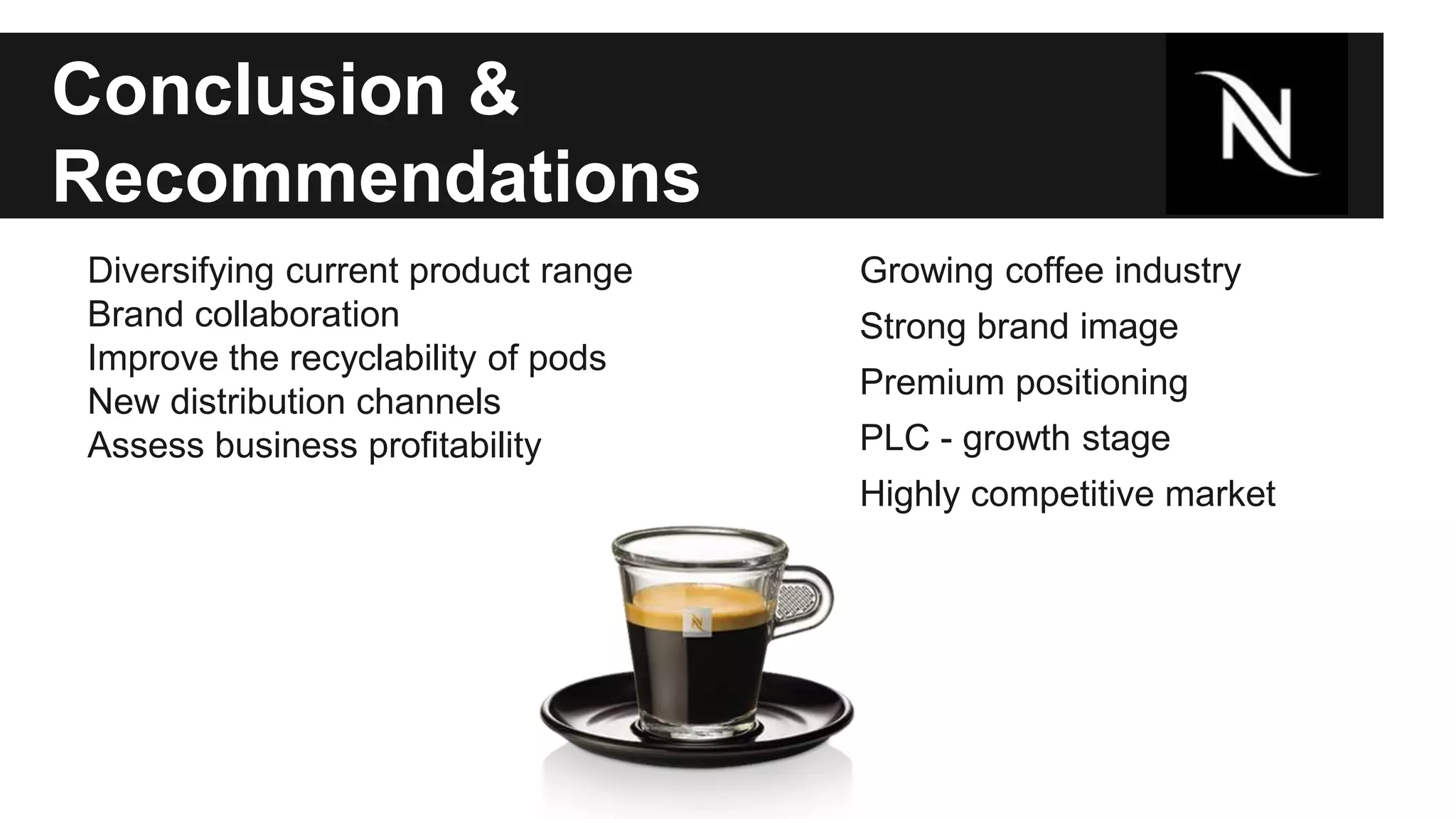 Conclusion & 
Recommendations 
Diversifying current product range 
Brand collaboration 
Improve the recyclability of pods 
New distribution channels 
Assess business profitability 
Growing coffee industry 
Strong brand image 
Premium positioning 
PLC - growth stage 
Highly competitive market 
 