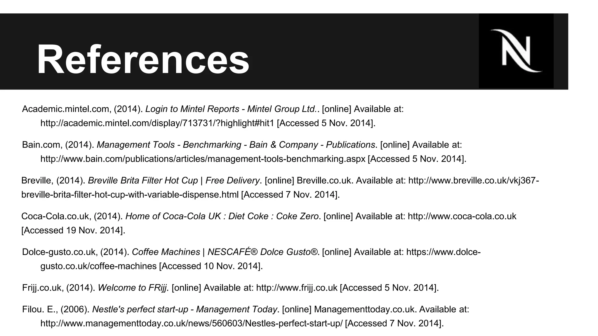 References 
Academic.mintel.com, (2014). Login to Mintel Reports - Mintel Group Ltd.. [online] Available at: 
http://academic.mintel.com/display/713731/?highlight#hit1 [Accessed 5 Nov. 2014]. 
Bain.com, (2014). Management Tools - Benchmarking - Bain & Company - Publications. [online] Available at: 
http://www.bain.com/publications/articles/management-tools-benchmarking.aspx [Accessed 5 Nov. 2014]. 
Breville, (2014). Breville Brita Filter Hot Cup | Free Delivery. [online] Breville.co.uk. Available at: http://www.breville.co.uk/vkj367- 
breville-brita-filter-hot-cup-with-variable-dispense.html [Accessed 7 Nov. 2014]. 
Coca-Cola.co.uk, (2014). Home of Coca-Cola UK : Diet Coke : Coke Zero. [online] Available at: http://www.coca-cola.co.uk 
[Accessed 19 Nov. 2014]. 
Dolce-gusto.co.uk, (2014). Coffee Machines | NESCAFÉ® Dolce Gusto®. [online] Available at: https://www.dolce-gusto. 
co.uk/coffee-machines [Accessed 10 Nov. 2014]. 
Frijj.co.uk, (2014). Welcome to FRijj. [online] Available at: http://www.frijj.co.uk [Accessed 5 Nov. 2014]. 
Filou. E., (2006). Nestle's perfect start-up - Management Today. [online] Managementtoday.co.uk. Available at: 
http://www.managementtoday.co.uk/news/560603/Nestles-perfect-start-up/ [Accessed 7 Nov. 2014]. 
 