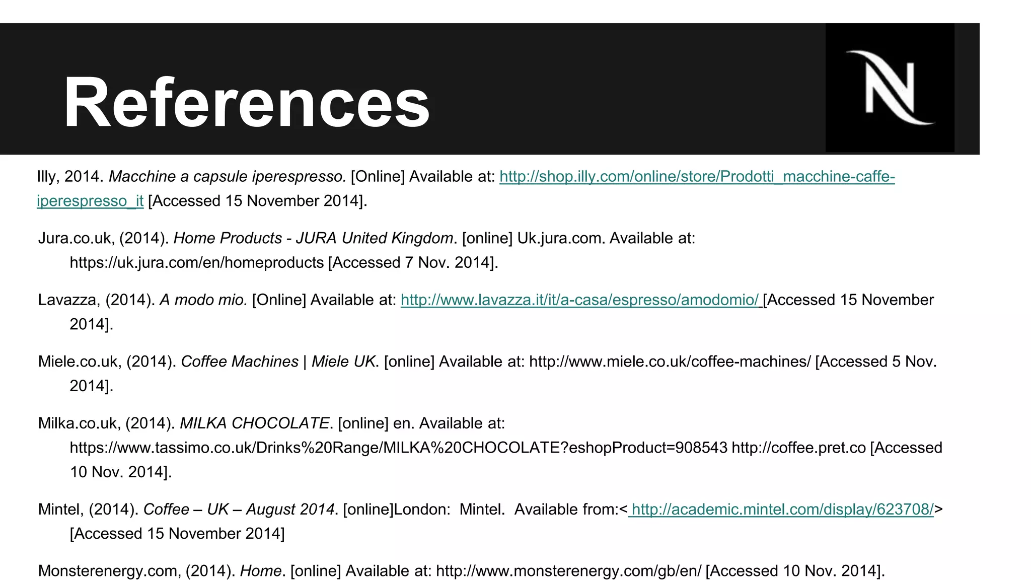 References 
Illy, 2014. Macchine a capsule iperespresso. [Online] Available at: http://shop.illy.com/online/store/Prodotti_macchine-caffe-iperespresso_ 
it [Accessed 15 November 2014]. 
Jura.co.uk, (2014). Home Products - JURA United Kingdom. [online] Uk.jura.com. Available at: 
https://uk.jura.com/en/homeproducts [Accessed 7 Nov. 2014]. 
Lavazza, (2014). A modo mio. [Online] Available at: http://www.lavazza.it/it/a-casa/espresso/amodomio/ [Accessed 15 November 
2014]. 
Miele.co.uk, (2014). Coffee Machines | Miele UK. [online] Available at: http://www.miele.co.uk/coffee-machines/ [Accessed 5 Nov. 
2014]. 
Milka.co.uk, (2014). MILKA CHOCOLATE. [online] en. Available at: 
https://www.tassimo.co.uk/Drinks%20Range/MILKA%20CHOCOLATE?eshopProduct=908543 http://coffee.pret.co [Accessed 
10 Nov. 2014]. 
Mintel, (2014). Coffee – UK – August 2014. [online]London: Mintel. Available from:< http://academic.mintel.com/display/623708/> 
[Accessed 15 November 2014] 
Monsterenergy.com, (2014). Home. [online] Available at: http://www.monsterenergy.com/gb/en/ [Accessed 10 Nov. 2014]. 
 