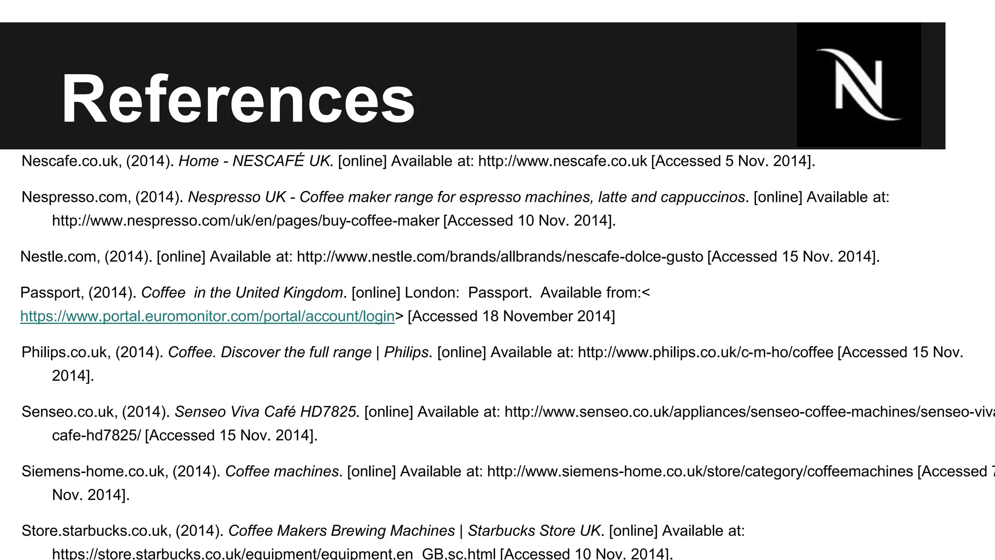 References 
Nescafe.co.uk, (2014). Home - NESCAFÉ UK. [online] Available at: http://www.nescafe.co.uk [Accessed 5 Nov. 2014]. 
Nespresso.com, (2014). Nespresso UK - Coffee maker range for espresso machines, latte and cappuccinos. [online] Available at: 
http://www.nespresso.com/uk/en/pages/buy-coffee-maker [Accessed 10 Nov. 2014]. 
Nestle.com, (2014). [online] Available at: http://www.nestle.com/brands/allbrands/nescafe-dolce-gusto [Accessed 15 Nov. 2014]. 
Passport, (2014). Coffee in the United Kingdom. [online] London: Passport. Available from:< 
https://www.portal.euromonitor.com/portal/account/login> [Accessed 18 November 2014] 
Philips.co.uk, (2014). Coffee. Discover the full range | Philips. [online] Available at: http://www.philips.co.uk/c-m-ho/coffee [Accessed 15 Nov. 
2014]. 
Senseo.co.uk, (2014). Senseo Viva Café HD7825. [online] Available at: http://www.senseo.co.uk/appliances/senseo-coffee-machines/senseo-viva-cafe- 
hd7825/ [Accessed 15 Nov. 2014]. 
Siemens-home.co.uk, (2014). Coffee machines. [online] Available at: http://www.siemens-home.co.uk/store/category/coffeemachines [Accessed 7 
Nov. 2014]. 
Store.starbucks.co.uk, (2014). Coffee Makers Brewing Machines | Starbucks Store UK. [online] Available at: 
https://store.starbucks.co.uk/equipment/equipment,en_GB,sc.html [Accessed 10 Nov. 2014]. 
 