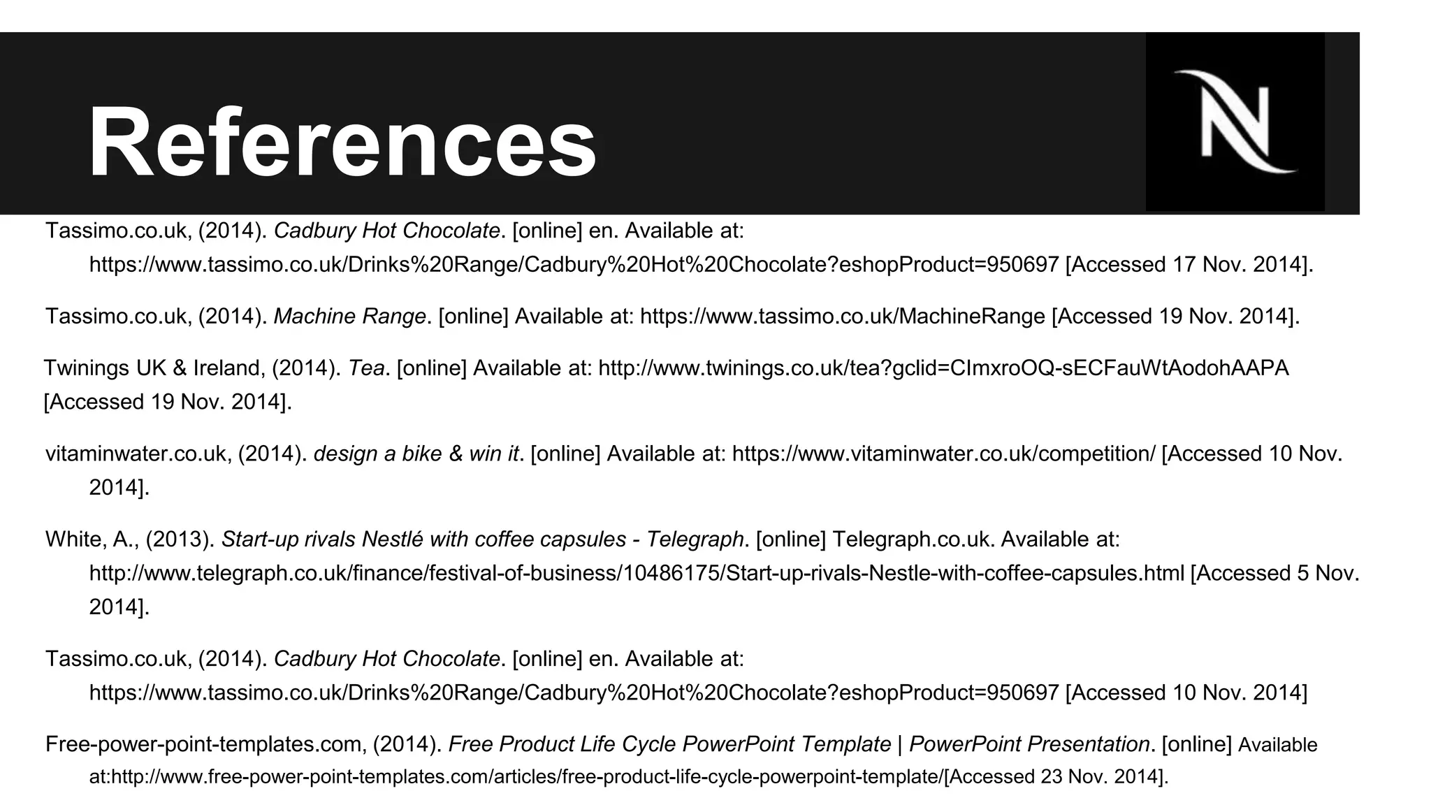 References 
Tassimo.co.uk, (2014). Cadbury Hot Chocolate. [online] en. Available at: 
https://www.tassimo.co.uk/Drinks%20Range/Cadbury%20Hot%20Chocolate?eshopProduct=950697 [Accessed 17 Nov. 2014]. 
Tassimo.co.uk, (2014). Machine Range. [online] Available at: https://www.tassimo.co.uk/MachineRange [Accessed 19 Nov. 2014]. 
Twinings UK & Ireland, (2014). Tea. [online] Available at: http://www.twinings.co.uk/tea?gclid=CImxroOQ-sECFauWtAodohAAPA 
[Accessed 19 Nov. 2014]. 
vitaminwater.co.uk, (2014). design a bike & win it. [online] Available at: https://www.vitaminwater.co.uk/competition/ [Accessed 10 Nov. 
2014]. 
White, A., (2013). Start-up rivals Nestlé with coffee capsules - Telegraph. [online] Telegraph.co.uk. Available at: 
http://www.telegraph.co.uk/finance/festival-of-business/10486175/Start-up-rivals-Nestle-with-coffee-capsules.html [Accessed 5 Nov. 
2014]. 
Tassimo.co.uk, (2014). Cadbury Hot Chocolate. [online] en. Available at: 
https://www.tassimo.co.uk/Drinks%20Range/Cadbury%20Hot%20Chocolate?eshopProduct=950697 [Accessed 10 Nov. 2014] 
Free-power-point-templates.com, (2014). Free Product Life Cycle PowerPoint Template | PowerPoint Presentation. [online] Available 
at:http://www.free-power-point-templates.com/articles/free-product-life-cycle-powerpoint-template/[Accessed 23 Nov. 2014]. 
