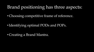 Brand positioning has three aspects:
• Choosing competitive frame of reference.
• Identifying optimal PODs and POPs.
• Creating a Brand Mantra.
 